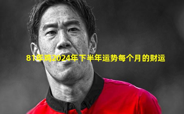 81年鸡2024年下半年运势每个月的财运