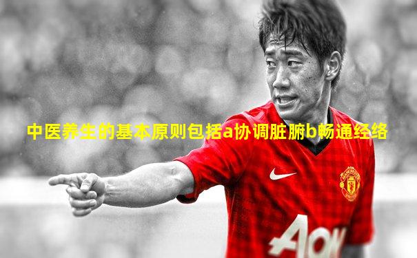 中医养生的基本原则包括a协调脏腑b畅通经络
