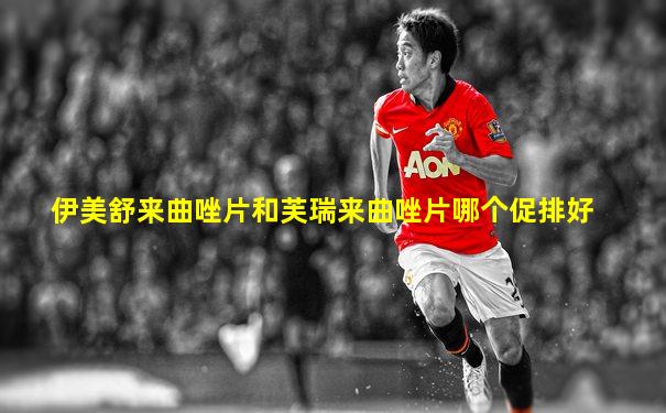 伊美舒来曲唑片和芙瑞来曲唑片哪个促排好
