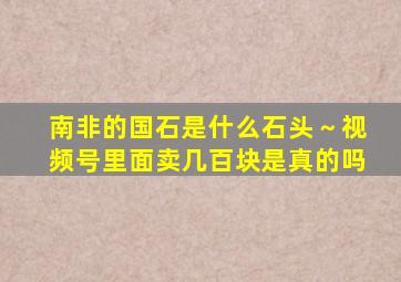 南非的国石是什么石头～视频号里面卖几百块是真的吗