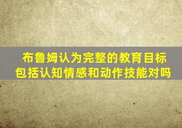 布鲁姆认为完整的教育目标包括认知情感和动作技能对吗